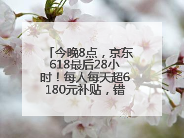 今晚8点，京东618最后28小时！每人每天超6180元补贴，错过等明年！