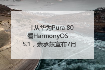 从华为Pura 80看HarmonyOS 5.1，余承东宣布7月迎来首批机型升级