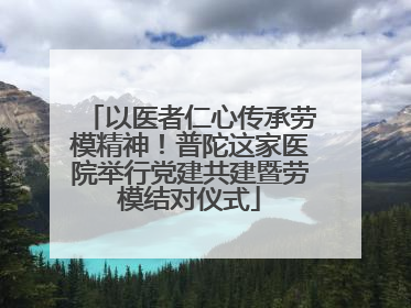 以医者仁心传承劳模精神！普陀这家医院举行党建共建暨劳模结对仪式