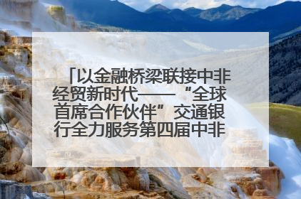 以金融桥梁联接中非经贸新时代——“全球首席合作伙伴”交通银行全力服务第四届中非经贸博览会