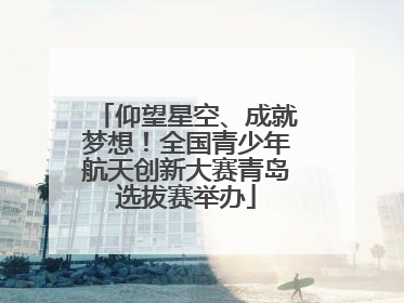 仰望星空、成就梦想！全国青少年航天创新大赛青岛选拔赛举办