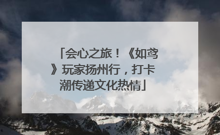 会心之旅！《如鸢》玩家扬州行，打卡潮传递文化热情