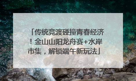 传统竞渡碰撞青春经济！金山山阳龙舟赛+水岸市集，解锁端午新玩法