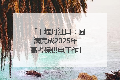 十堰丹江口：圆满完成2025年高考保供电工作