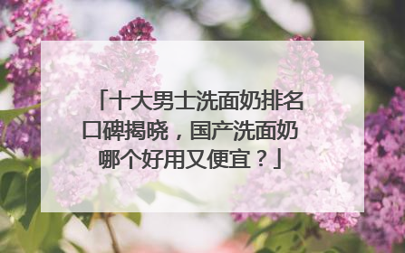 十大男士洗面奶排名口碑揭晓，国产洗面奶哪个好用又便宜？