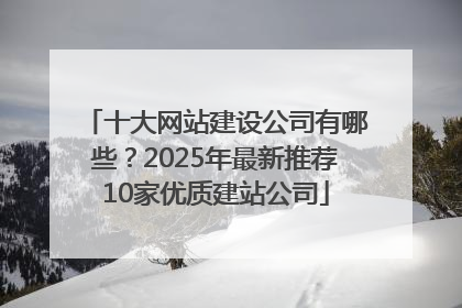 十大网站建设公司有哪些？2025年最新推荐10家优质建站公司
