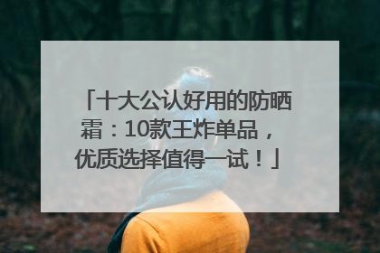十大公认好用的防晒霜：10款王炸单品，优质选择值得一试！