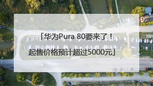 华为Pura 80要来了！起售价格预计超过5000元