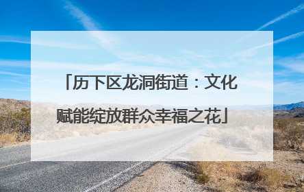 历下区龙洞街道：文化赋能绽放群众幸福之花