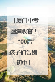 厦门中考圆满收官！“00后”孩子们告别初中