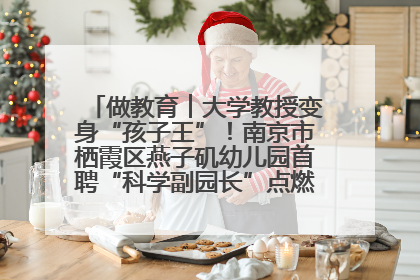 做教育︱大学教授变身“孩子王”！南京市栖霞区燕子矶幼儿园首聘“科学副园长”点燃萌娃科学梦