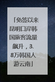 免签以来昆明口岸韩国旅客流量飙升，3.8万韩国人游云南