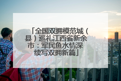 全国双拥模范城（县）巡礼江西省新余市：军民鱼水情深 续写双拥新篇