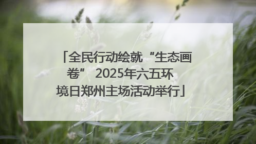 全民行动绘就“生态画卷” 2025年六五环境日郑州主场活动举行