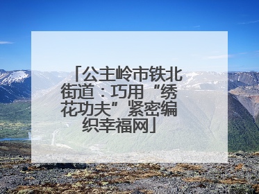 公主岭市铁北街道：巧用“绣花功夫”紧密编织幸福网