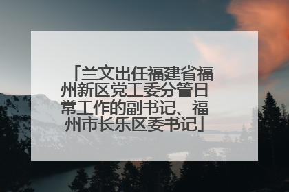 兰文出任福建省福州新区党工委分管日常工作的副书记、福州市长乐区委书记