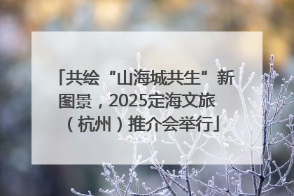 共绘“山海城共生”新图景，2025定海文旅（杭州）推介会举行