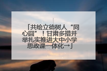 共绘立德树人“同心圆”！甘肃多措并举扎实推进大中小学思政课一体化→