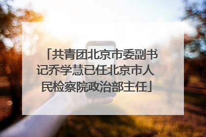 共青团北京市委副书记乔学慧已任北京市人民检察院政治部主任