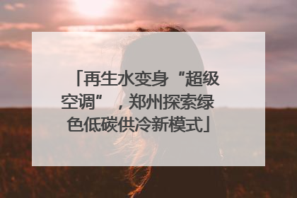 再生水变身“超级空调”，郑州探索绿色低碳供冷新模式