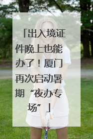 出入境证件晚上也能办了！厦门再次启动暑期“夜办专场”