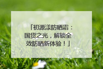 初源漾防晒霜：国货之光，解锁全效防晒新体验！