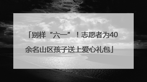 别样“六一”！志愿者为40余名山区孩子送上爱心礼包