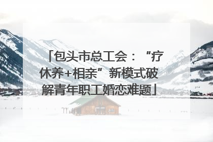 包头市总工会：“疗休养+相亲”新模式破解青年职工婚恋难题