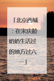 北京西城：在宋庆龄奶奶生活过的地方过六一