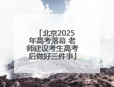 北京2025年高考落幕 老师建议考生高考后做好三件事