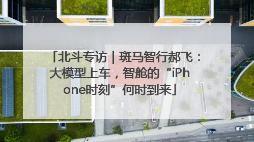 北斗专访｜斑马智行郝飞：大模型上车，智舱的“iPhone时刻”何时到来