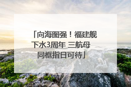 向海图强！福建舰下水3周年 三航母同框指日可待