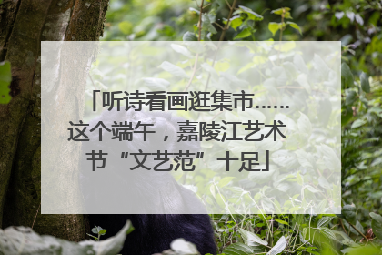 听诗看画逛集市……这个端午，嘉陵江艺术节“文艺范”十足