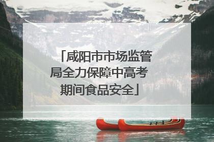 咸阳市市场监管局全力保障中高考期间食品安全
