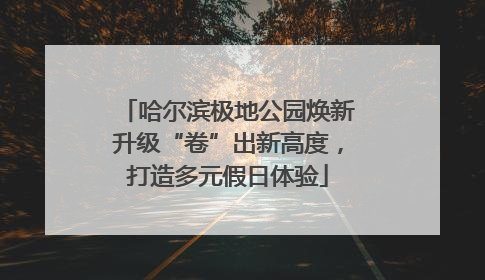 哈尔滨极地公园焕新升级“卷”出新高度，打造多元假日体验