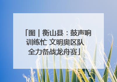 图｜衡山县：鼓声响 训练忙 文明奥区队全力备战龙舟赛