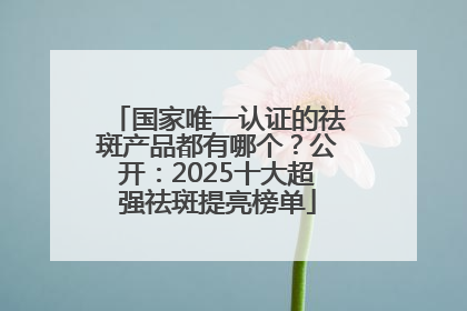 国家唯一认证的祛斑产品都有哪个？公开：2025十大超强祛斑提亮榜单