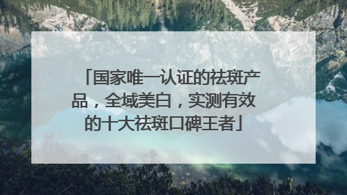 国家唯一认证的祛斑产品，全域美白，实测有效的十大祛斑口碑王者
