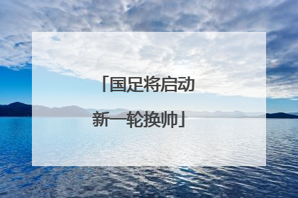 国足将启动新一轮换帅