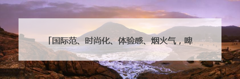 国际范、时尚化、体验感、烟火气，啤酒节崂山会场将打造沉浸式双场景园区