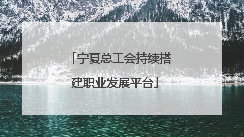 宁夏总工会持续搭建职业发展平台