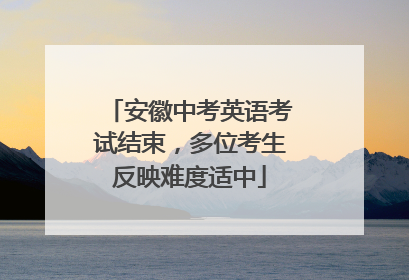 安徽中考英语考试结束，多位考生反映难度适中