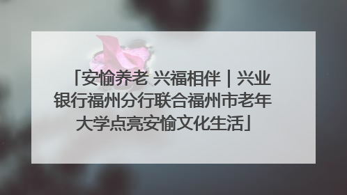 安愉养老 兴福相伴｜兴业银行福州分行联合福州市老年大学点亮安愉文化生活
