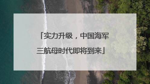实力升级，中国海军三航母时代即将到来