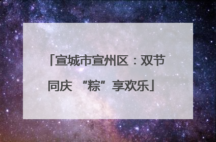 宣城市宣州区：双节同庆 “粽”享欢乐