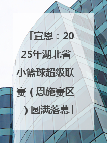 宣恩：2025年湖北省小篮球超级联赛（恩施赛区）圆满落幕