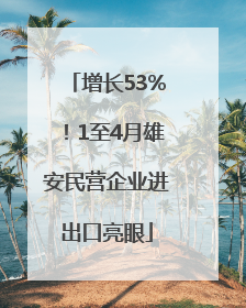 增长53%！1至4月雄安民营企业进出口亮眼