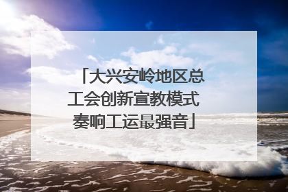 大兴安岭地区总工会创新宣教模式奏响工运最强音