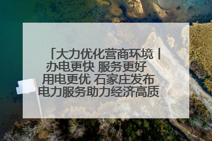 大力优化营商环境丨办电更快 服务更好 用电更优 石家庄发布电力服务助力经济高质量发展八项措施