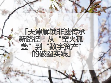 天津解锁非遗传承新路径：从“窑火孤盏”到“数字资产”的破圈实践